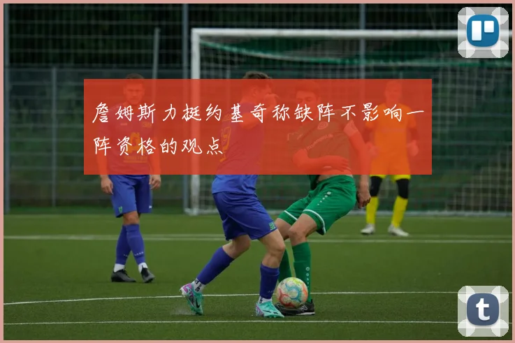 詹姆斯力挺约基奇称缺阵不影响一阵资格的观点