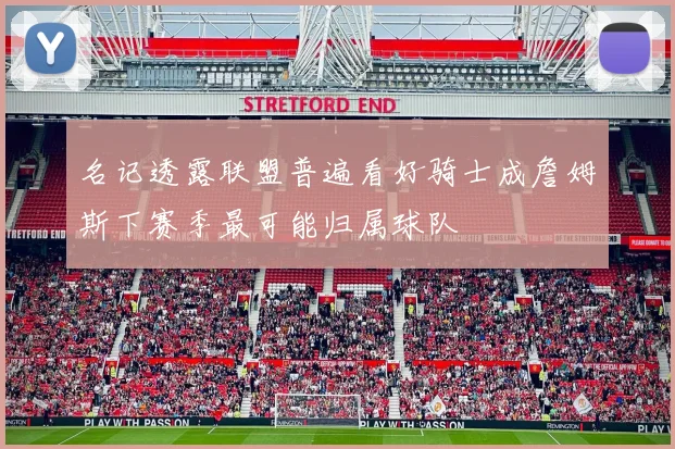 名记透露联盟普遍看好骑士成詹姆斯下赛季最可能归属球队
