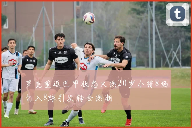罗克重返巴甲状态火热20岁小将8场打入8球引发转会热潮