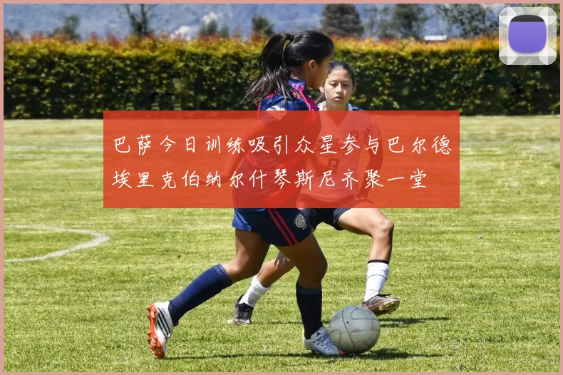 巴萨今日训练吸引众星参与巴尔德埃里克伯纳尔什琴斯尼齐聚一堂