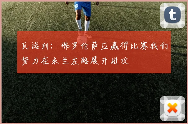 瓦诺利：佛罗伦萨应赢得比赛我们努力在米兰左路展开进攻