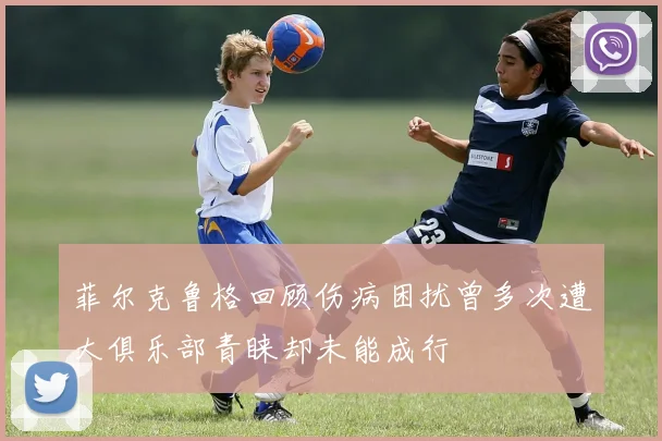菲尔克鲁格回顾伤病困扰曾多次遭大俱乐部青睐却未能成行