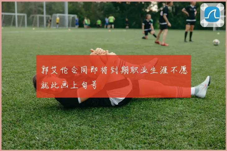 郭艾伦合同即将到期职业生涯不愿就此画上句号