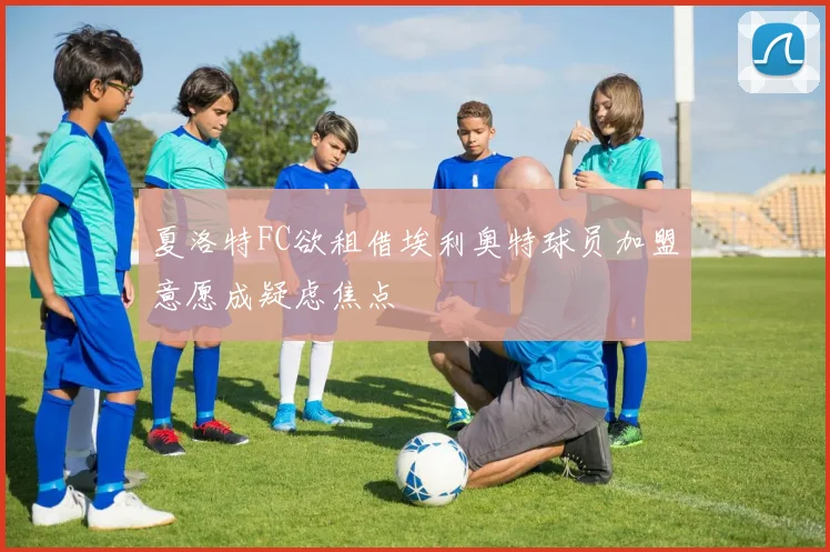 夏洛特FC欲租借埃利奥特球员加盟意愿成疑虑焦点