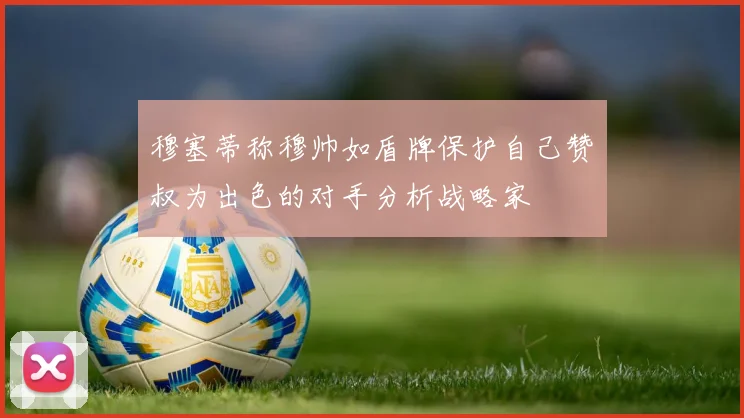 穆塞蒂称穆帅如盾牌保护自己赞囧叔为出色的对手分析战略家