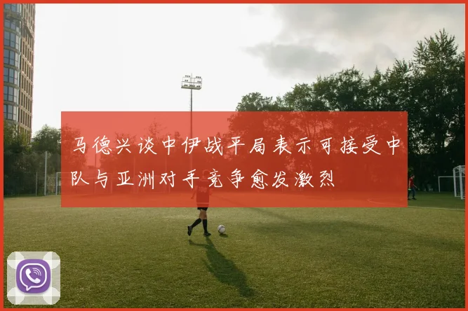 马德兴谈中伊战平局表示可接受中队与亚洲对手竞争愈发激烈