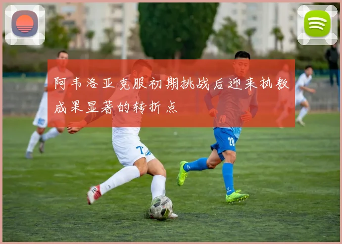 阿韦洛亚克服初期挑战后迎来执教成果显著的转折点
