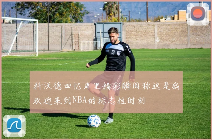 科沃德回忆库里精彩瞬间称这是我欢迎来到NBA的标志性时刻