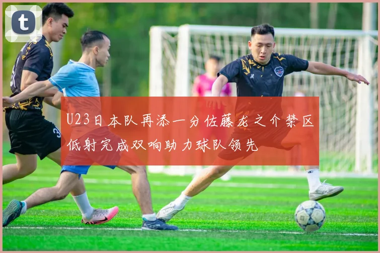 U23日本队再添一分佐藤龙之介禁区低射完成双响助力球队领先