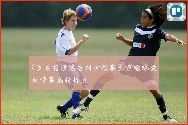 C罗或将遗憾告别世预赛生涯输球染红停赛成转折点