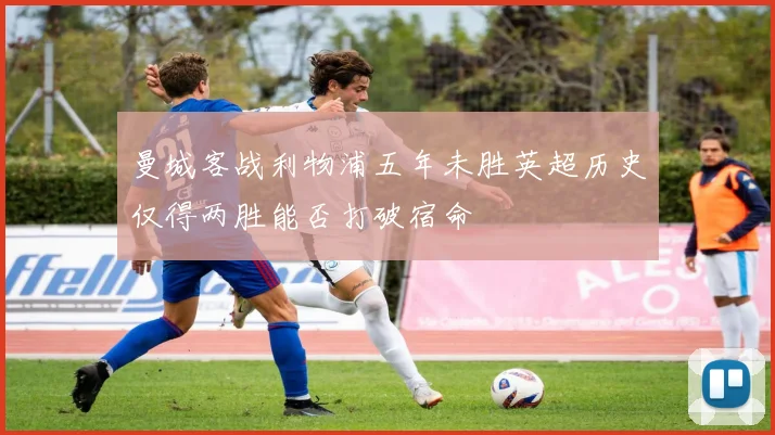 曼城客战利物浦五年未胜英超历史仅得两胜能否打破宿命