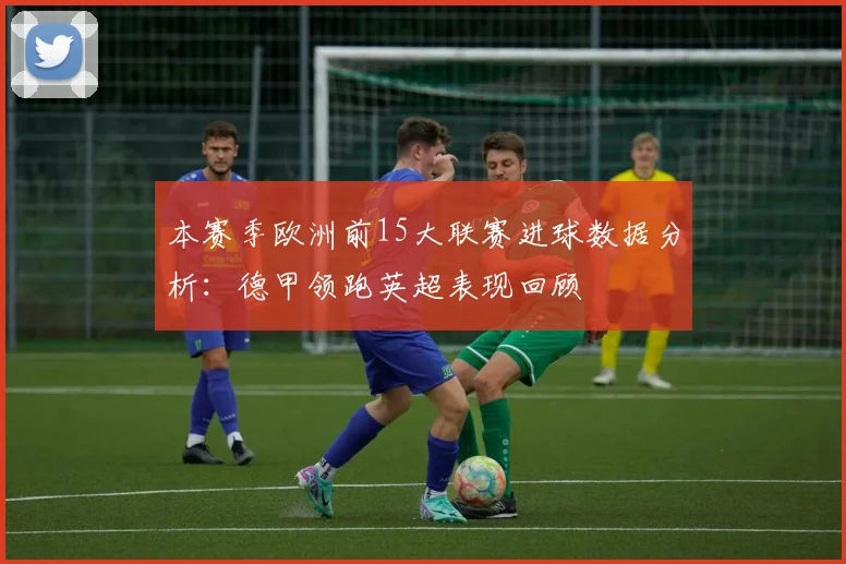 本赛季欧洲前15大联赛进球数据分析：德甲领跑英超表现回顾