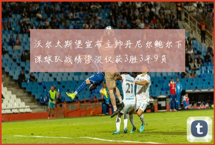 沃尔夫斯堡宣布主帅丹尼尔鲍尔下课球队战绩惨淡仅获3胜3平9负