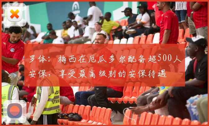 罗体：梅西在厄瓜多尔配备超500人安保，享受最高级别的安保待遇