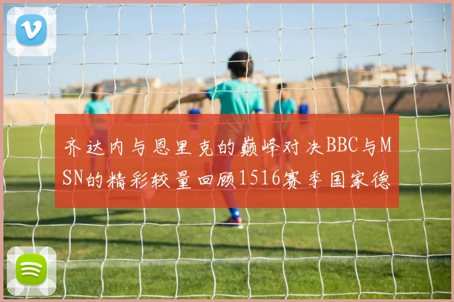 齐达内与恩里克的巅峰对决BBC与MSN的精彩较量回顾1516赛季国家德比