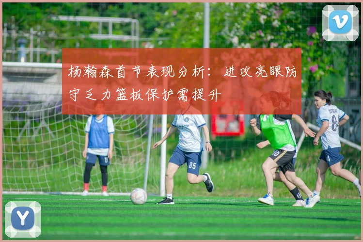 杨瀚森首节表现分析：进攻亮眼防守乏力篮板保护需提升