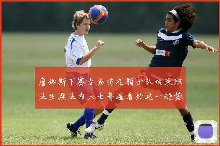 詹姆斯下赛季或将在骑士队结束职业生涯业内人士普遍看好这一趋势