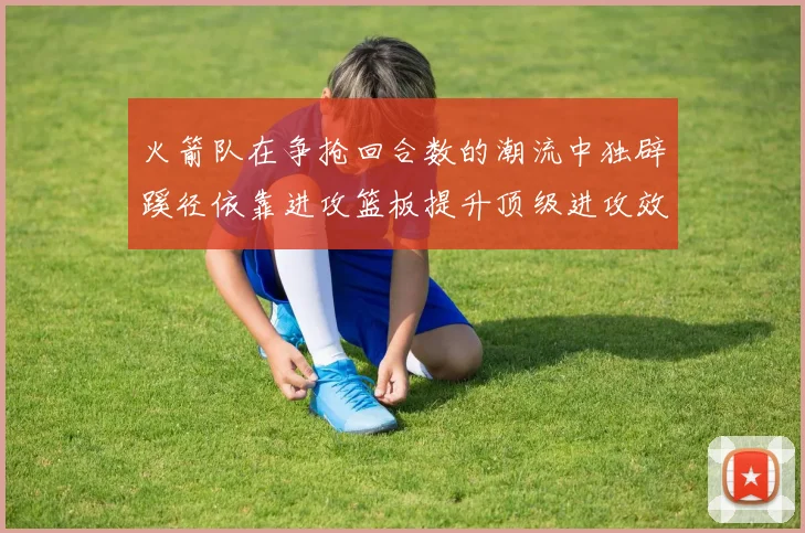 火箭队在争抢回合数的潮流中独辟蹊径依靠进攻篮板提升顶级进攻效率