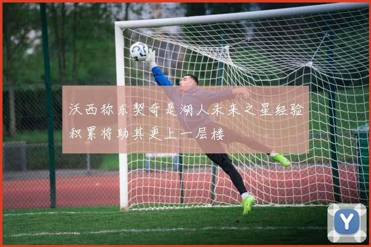 沃西称东契奇是湖人未来之星经验积累将助其更上一层楼