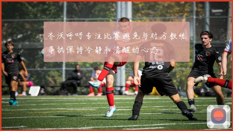 齐沃呼吁专注比赛避免与对方教练争执保持冷静和清醒的心态