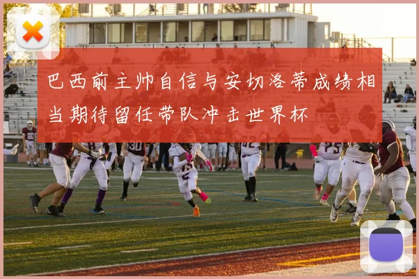 巴西前主帅自信与安切洛蒂成绩相当期待留任带队冲击世界杯