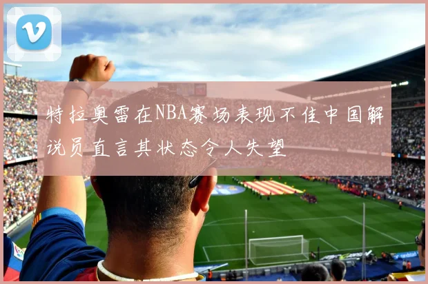 特拉奥雷在NBA赛场表现不佳中国解说员直言其状态令人失望