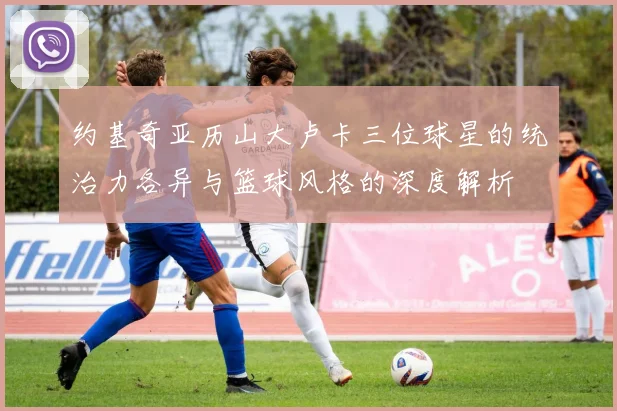 约基奇亚历山大卢卡三位球星的统治力各异与篮球风格的深度解析