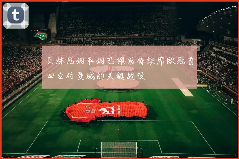 贝林厄姆和姆巴佩或将缺席欧冠首回合对曼城的关键战役